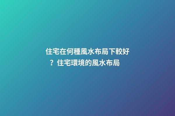 住宅在何種風水布局下較好？住宅環境的風水布局